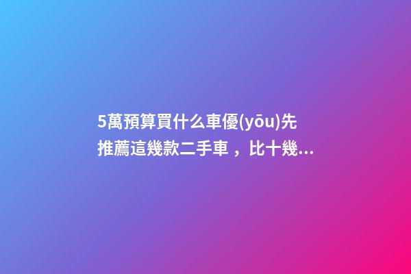 5萬預算買什么車優(yōu)先推薦這幾款二手車，比十幾萬新車更實用！